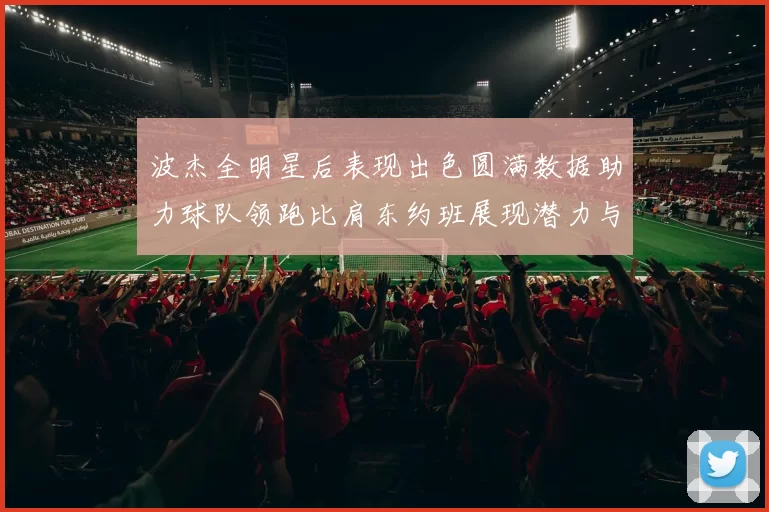 波杰全明星后表现出色圆满数据助力球队领跑比肩东约班展现潜力与实力