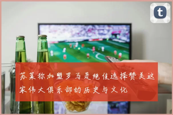 苏莱称加盟罗马是绝佳选择赞美这家伟大俱乐部的历史与文化
