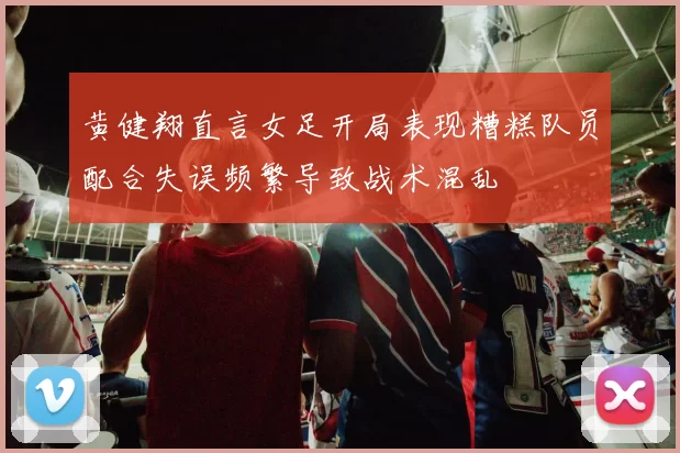 黄健翔直言女足开局表现糟糕队员配合失误频繁导致战术混乱