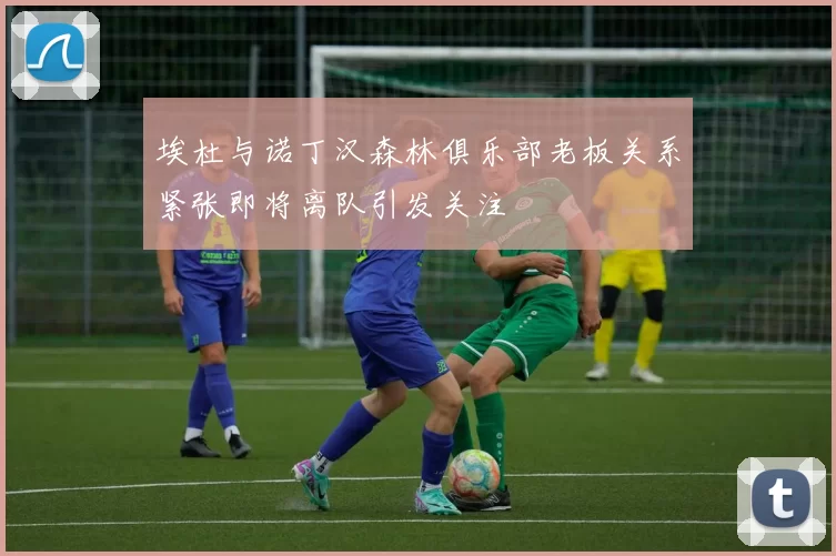 埃杜与诺丁汉森林俱乐部老板关系紧张即将离队引发关注