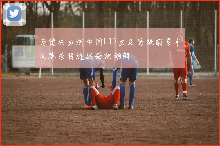 马德兴分析中国U17女足晋级前景半决赛或将迎战强敌朝鲜