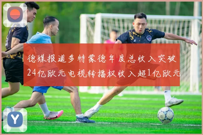 德媒报道多特蒙德年度总收入突破24亿欧元电视转播权收入超1亿欧元