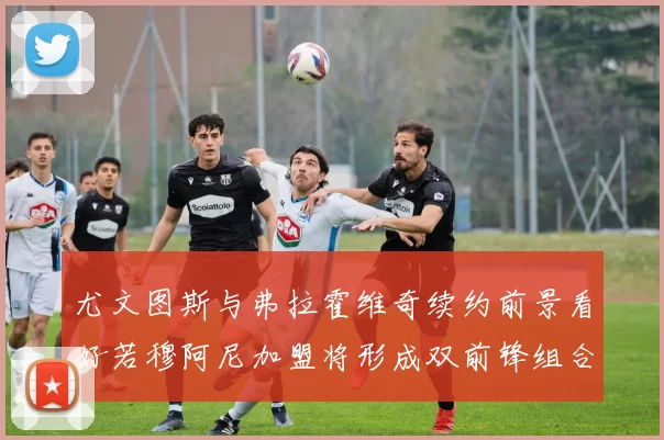 尤文图斯与弗拉霍维奇续约前景看好若穆阿尼加盟将形成双前锋组合