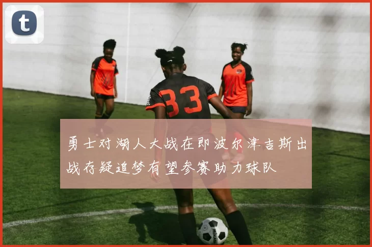 勇士对湖人大战在即波尔津吉斯出战存疑追梦有望参赛助力球队