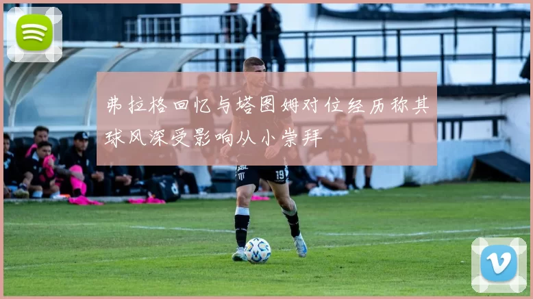 弗拉格回忆与塔图姆对位经历称其球风深受影响从小崇拜