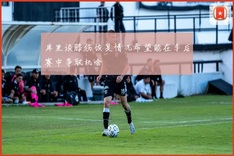 库里谈膝伤恢复情况希望能在季后赛中争取机会