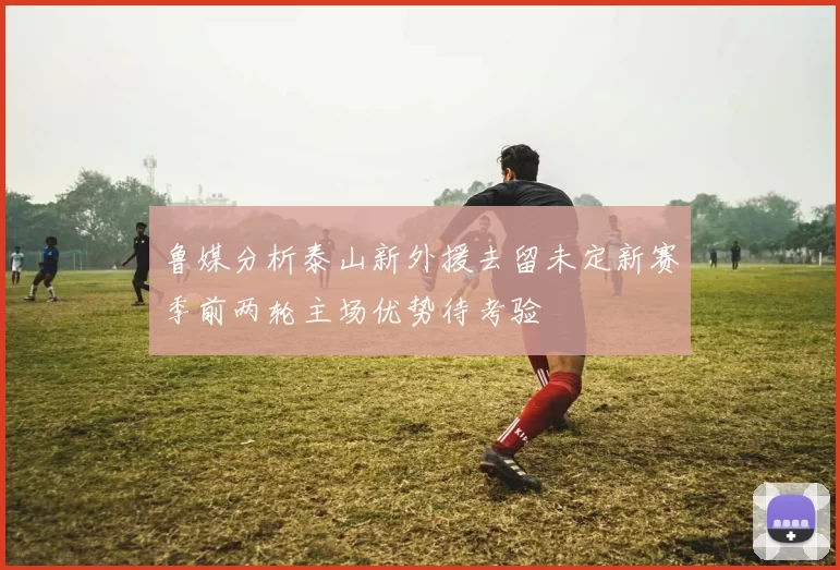 鲁媒分析泰山新外援去留未定新赛季前两轮主场优势待考验