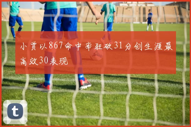 小贾以867命中率狂砍31分创生涯最高效30表现