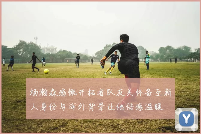 杨瀚森感慨开拓者队友关怀备至新人身份与海外背景让他倍感温暖