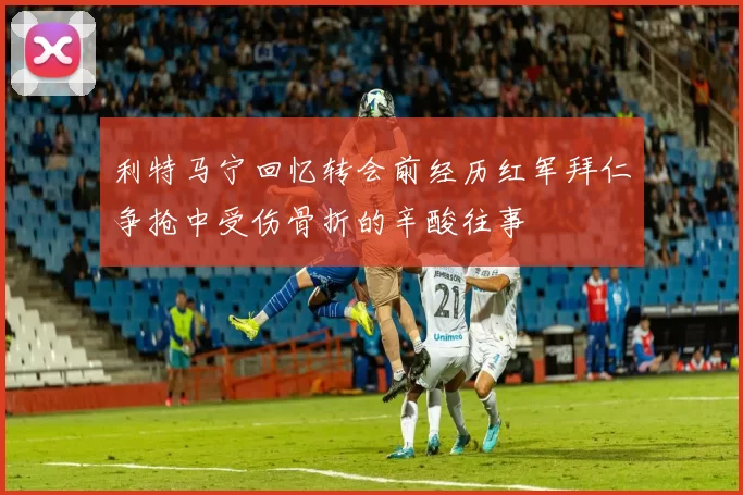 利特马宁回忆转会前经历红军拜仁争抢中受伤骨折的辛酸往事
