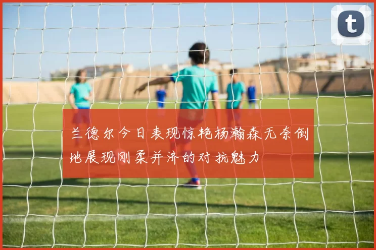 兰德尔今日表现惊艳杨瀚森无奈倒地展现刚柔并济的对抗魅力