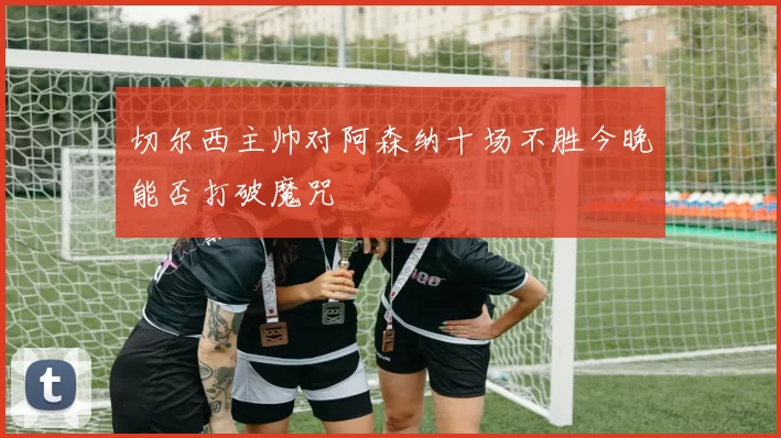 切尔西主帅对阿森纳十场不胜今晚能否打破魔咒