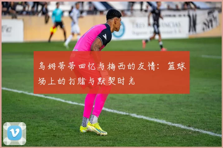 乌姆蒂蒂回忆与梅西的友情：篮球场上的打赌与默契时光