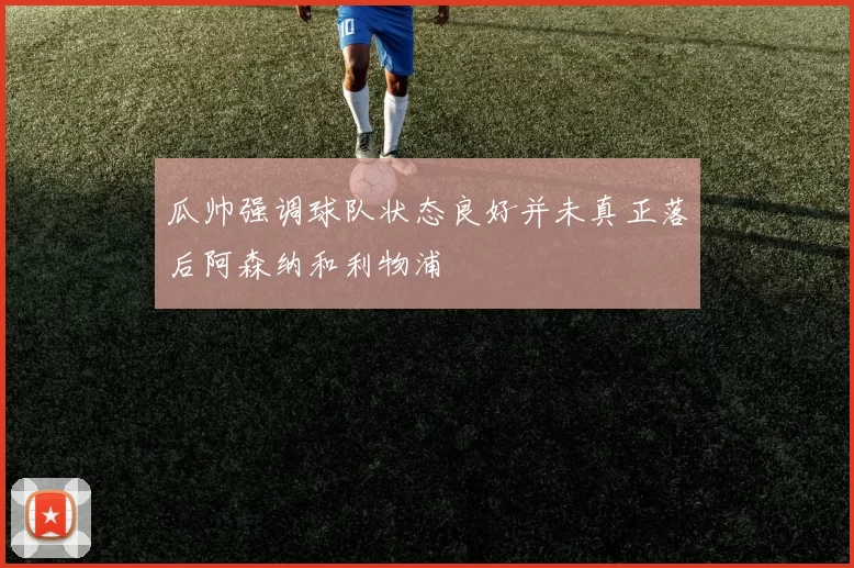 瓜帅强调球队状态良好并未真正落后阿森纳和利物浦