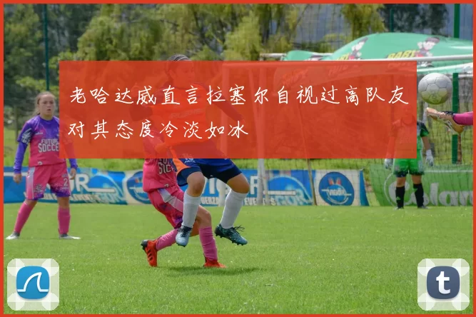 老哈达威直言拉塞尔自视过高队友对其态度冷淡如冰