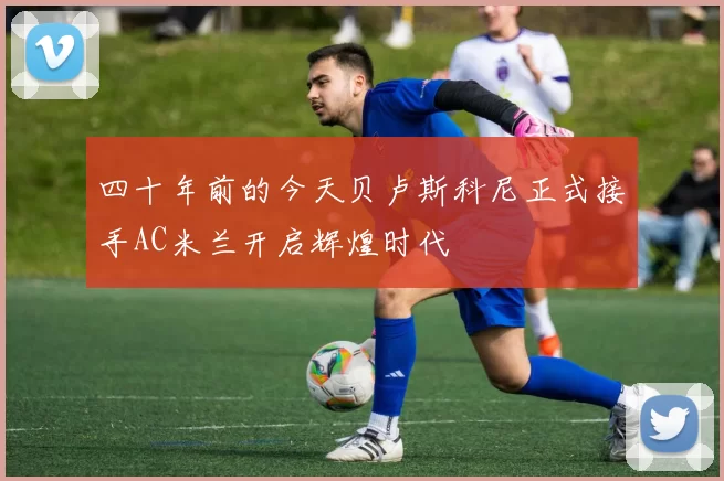 四十年前的今天贝卢斯科尼正式接手AC米兰开启辉煌时代