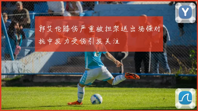 郭艾伦膝伤严重被担架送出场强对抗中发力受伤引发关注