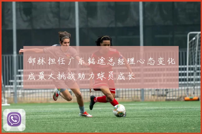 郜林担任广东铭途总经理心态变化成最大挑战助力球员成长