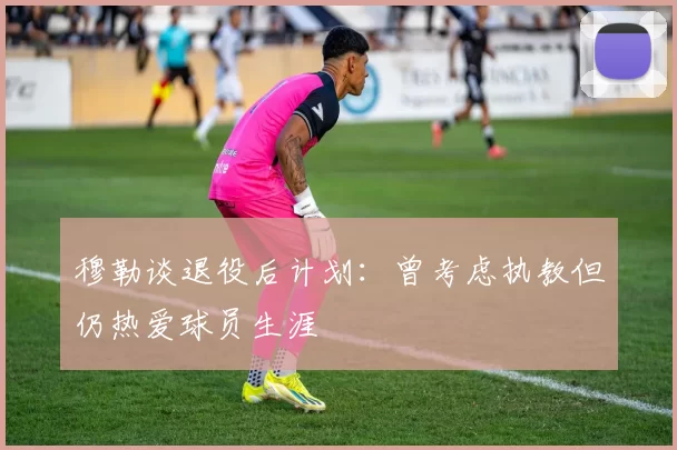 穆勒谈退役后计划：曾考虑执教但仍热爱球员生涯