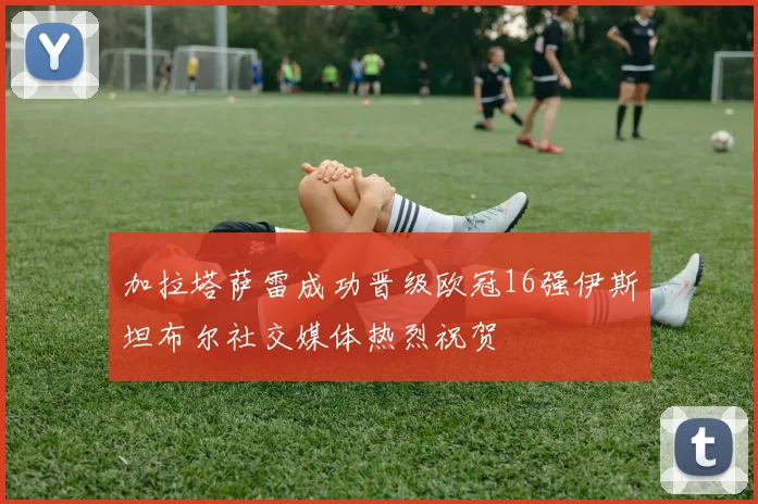 加拉塔萨雷成功晋级欧冠16强伊斯坦布尔社交媒体热烈祝贺