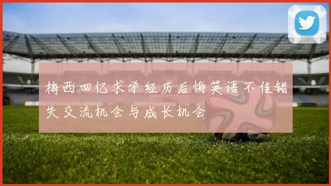 梅西回忆求学经历后悔英语不佳错失交流机会与成长机会