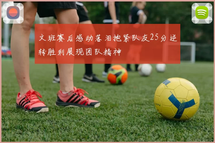 文班赛后感动落泪抱紧队友25分逆转胜利展现团队精神